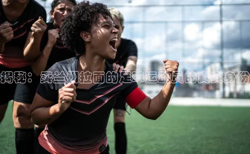 mk体育平台网页在线路畅科技揭秘：卖兰州拉面的足球运动员的真实身份