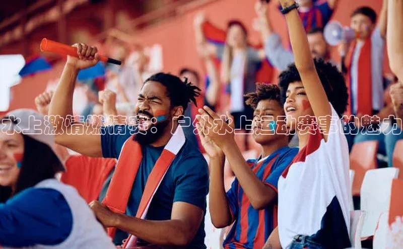水上激情燃情赛：户外水上运动赛事的魅力