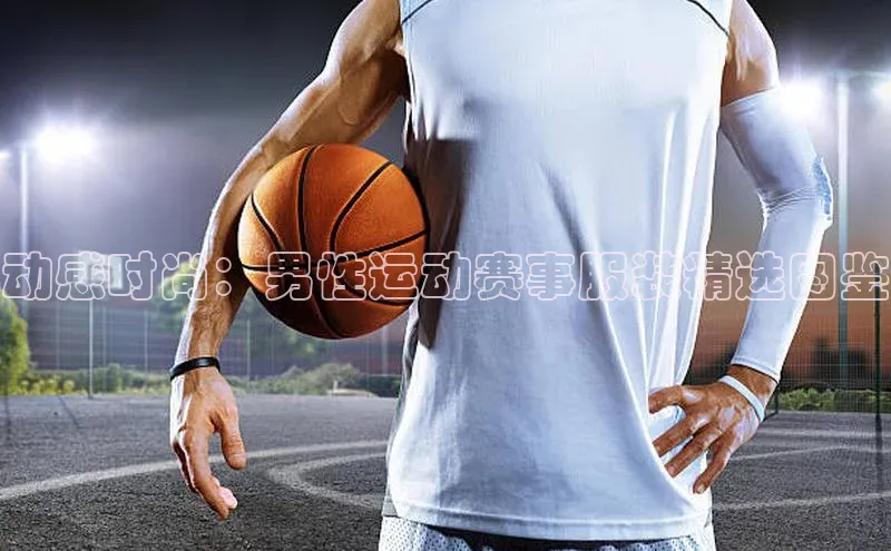 动感时尚：男性运动赛事服装精选图鉴