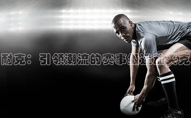 耐克：引领潮流的赛事级运动夹克