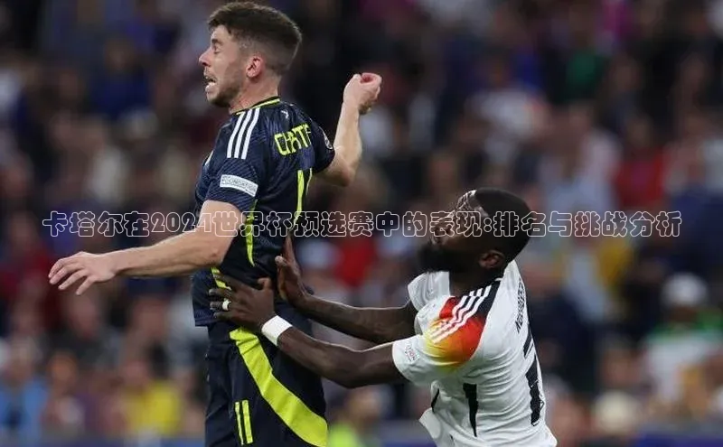 卡塔尔在2024世界杯预选赛中的表现:排名与挑战分析